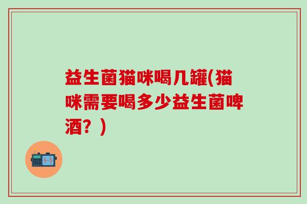 益生菌猫咪喝几罐(猫咪需要喝多少益生菌啤酒？)