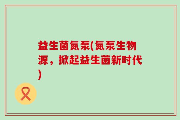 益生菌氮泵(氮泵生物源，掀起益生菌新时代)
