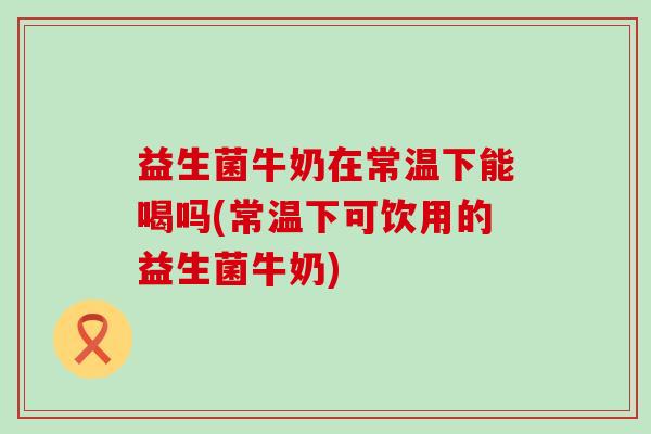 益生菌牛奶在常温下能喝吗(常温下可饮用的益生菌牛奶)