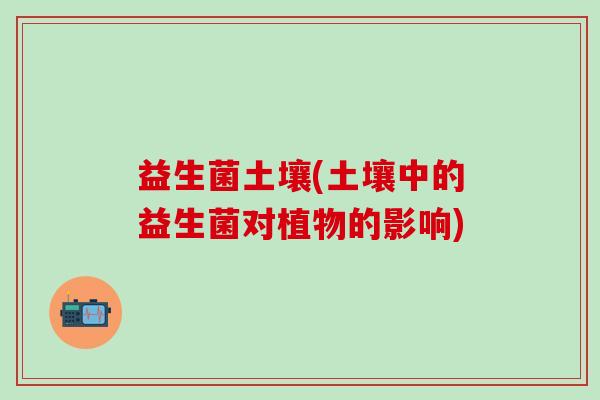 益生菌土壤(土壤中的益生菌对植物的影响)