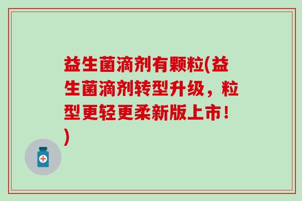 益生菌滴剂有颗粒(益生菌滴剂转型升级，粒型更轻更柔新版上市！)