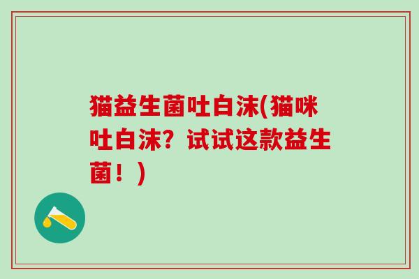 猫益生菌吐白沫(猫咪吐白沫？试试这款益生菌！)