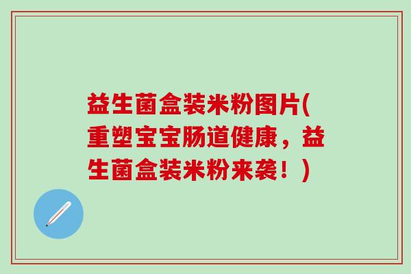 益生菌盒装米粉图片(重塑宝宝肠道健康，益生菌盒装米粉来袭！)