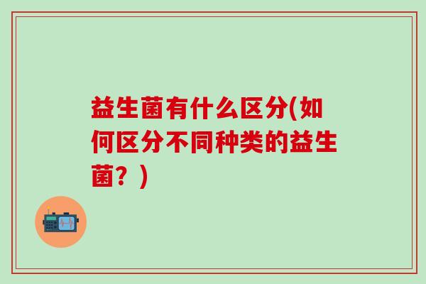 益生菌有什么区分(如何区分不同种类的益生菌？)