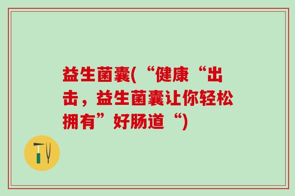 益生菌囊(“健康“出击，益生菌囊让你轻松拥有”好肠道“)