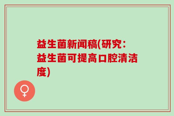益生菌新闻稿(研究:益生菌可提高口腔清洁度) 益生菌新闻稿(研究:益生菌可提高口腔清洁度)