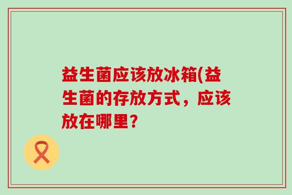 益生菌应该放冰箱(益生菌的存放方式,应该放在哪里? 益生菌应该放冰箱(益生菌的存放方式,应该放在哪里?