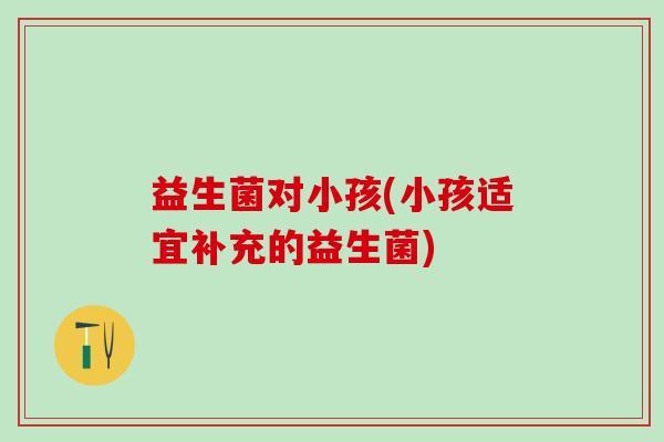 益生菌对小孩(小孩适宜补充的益生菌)