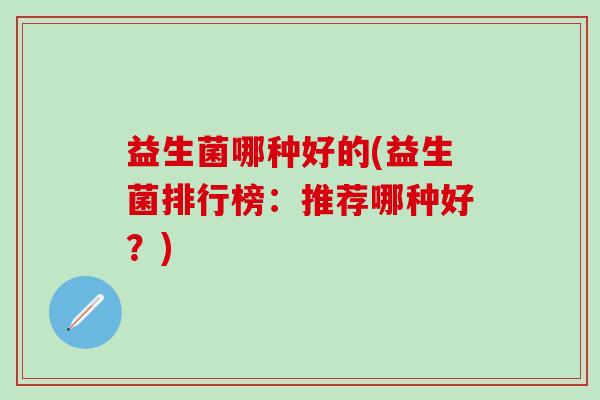 益生菌哪种好的(益生菌排行榜:推荐哪种好?) 益生菌哪种好的(益生菌排行榜:推荐哪种好?)