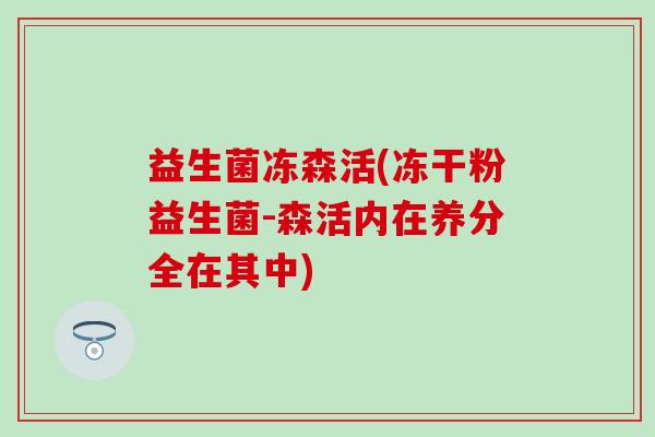 益生菌冻森活(冻干粉益生菌-森活内在养分全在其中)