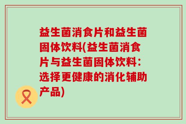 益生菌消食片和益生菌固体饮料(益生菌消食片与益生菌固体饮料：选择更健康的消化辅助产品)