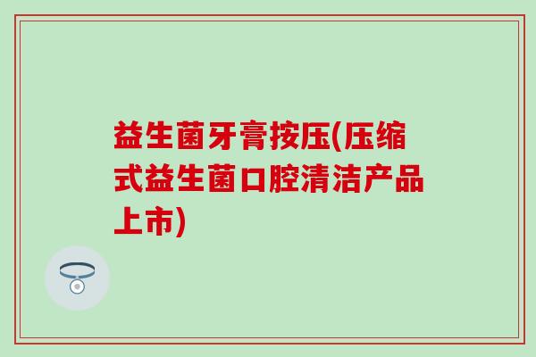 益生菌牙膏按压(压缩式益生菌口腔清洁产品上市)
