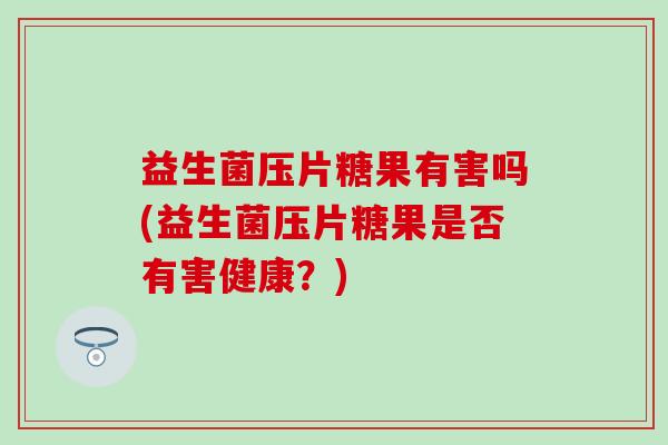 益生菌压片糖果有害吗(益生菌压片糖果是否有害健康?) 益生菌压片糖果有害吗(益生菌压片糖果是否有害健康?)