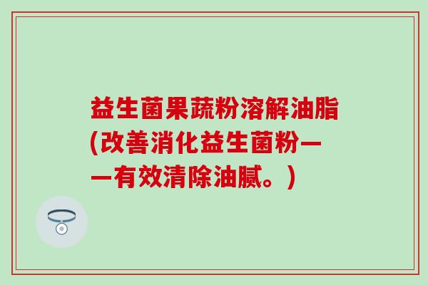 益生菌果蔬粉溶解油脂(改善消化益生菌粉——有效清除油腻。) 益生菌果蔬粉溶解油脂(改善消化益生菌粉——有效清除油腻。)