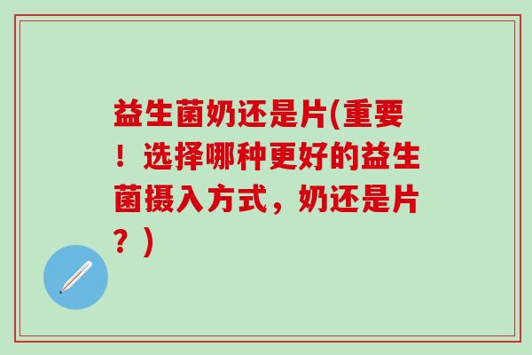 益生菌奶还是片(重要！选择哪种更好的益生菌摄入方式，奶还是片？)