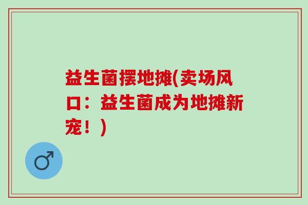 益生菌摆地摊(卖场风口：益生菌成为地摊新宠！)