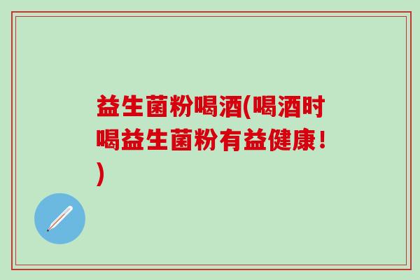 益生菌粉喝酒(喝酒时喝益生菌粉有益健康！)