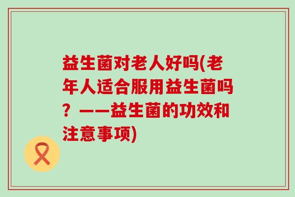 益生菌对老人好吗(老年人适合服用益生菌吗？——益生菌的功效和注意事项)