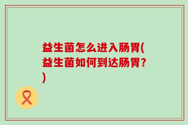 益生菌怎么进入肠胃(益生菌如何到达肠胃？)