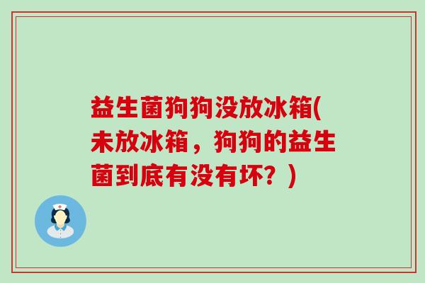 益生菌狗狗没放冰箱(未放冰箱，狗狗的益生菌到底有没有坏？)
