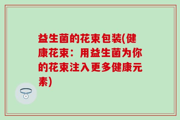 益生菌的花束包装(健康花束:用益生菌为你的花束注入更多健康元素) 益生菌的花束包装(健康花束:用益生菌为你的花束注入更多健康元素)