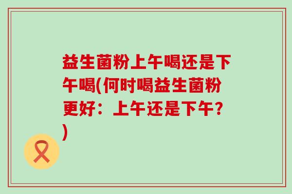 益生菌粉上午喝还是下午喝(何时喝益生菌粉更好：上午还是下午？)