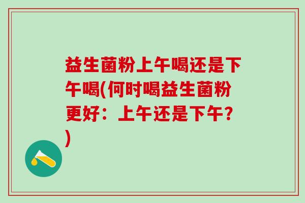 益生菌粉上午喝还是下午喝(何时喝益生菌粉更好：上午还是下午？)