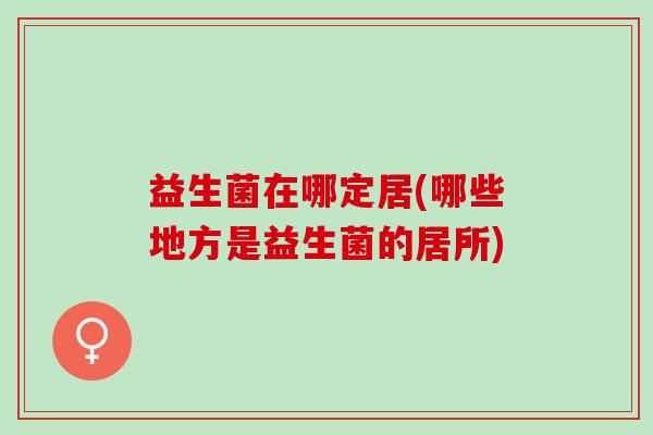 益生菌在哪定居(哪些地方是益生菌的居所)