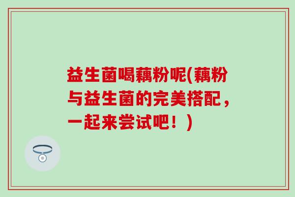 益生菌喝藕粉呢(藕粉与益生菌的完美搭配，一起来尝试吧！)