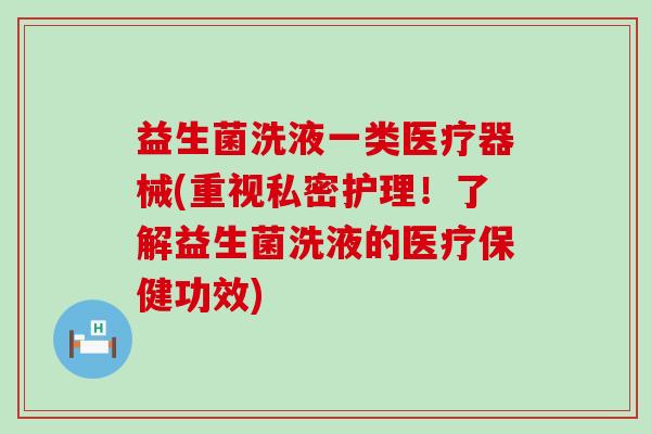 益生菌洗液一类医疗器械(重视私密护理！了解益生菌洗液的医疗保健功效)