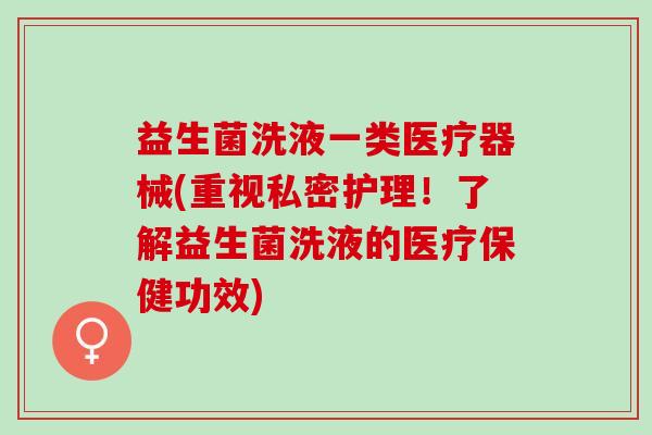 益生菌洗液一类医疗器械(重视私密护理！了解益生菌洗液的医疗保健功效)