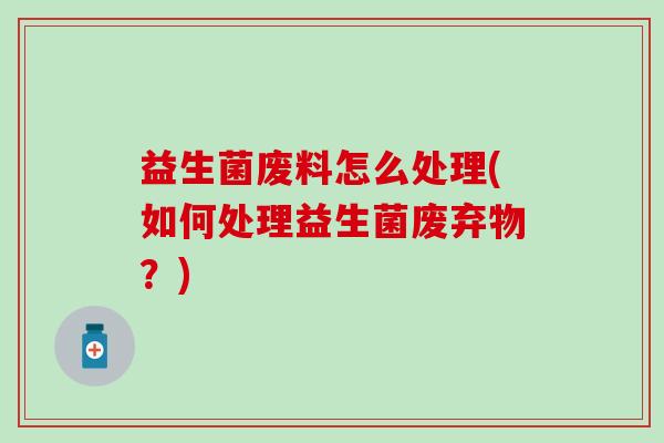 益生菌废料怎么处理(如何处理益生菌废弃物？)