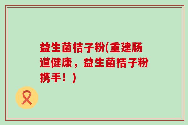 益生菌桔子粉(重建肠道健康，益生菌桔子粉携手！)