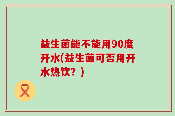 益生菌能不能用90度开水(益生菌可否用开水热饮？)