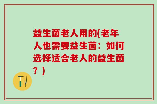 益生菌老人用的(老年人也需要益生菌：如何选择适合老人的益生菌？)