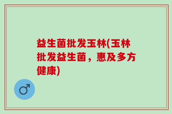 益生菌批发玉林(玉林批发益生菌，惠及多方健康)