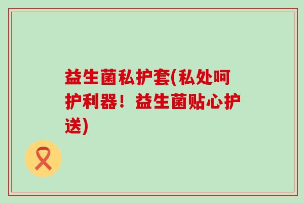 益生菌私护套(私处呵护利器！益生菌贴心护送)