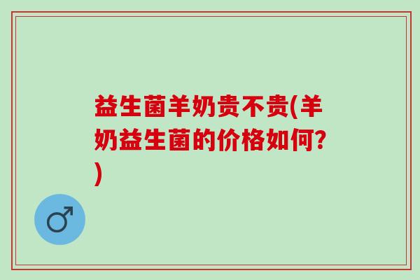 益生菌羊奶贵不贵(羊奶益生菌的价格如何？)