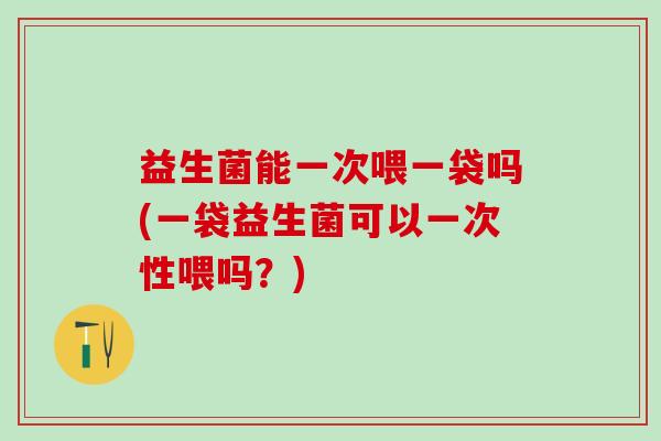 益生菌能一次喂一袋吗(一袋益生菌可以一次性喂吗？)