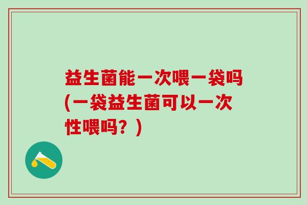 益生菌能一次喂一袋吗(一袋益生菌可以一次性喂吗？)