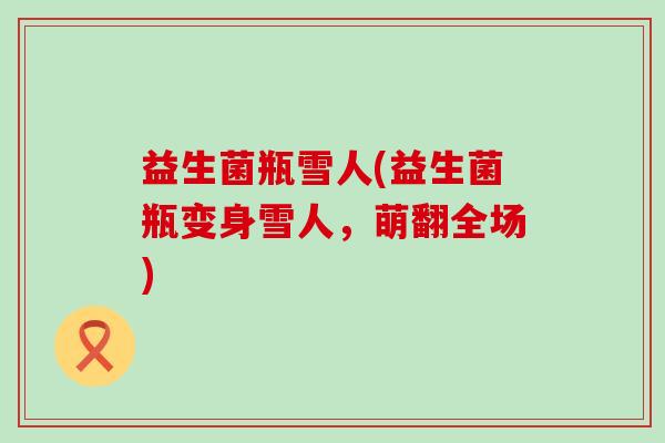 益生菌瓶雪人(益生菌瓶变身雪人,萌翻全场) 益生菌瓶雪人(益生菌瓶变身雪人,萌翻全场)