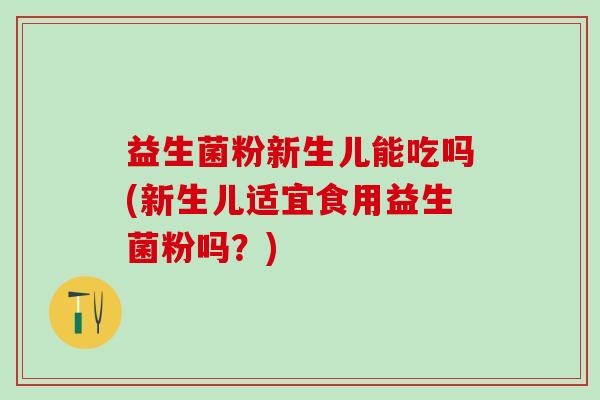 益生菌粉新生儿能吃吗(新生儿适宜食用益生菌粉吗？)