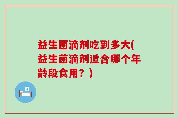 益生菌滴剂吃到多大(益生菌滴剂适合哪个年龄段食用？)
