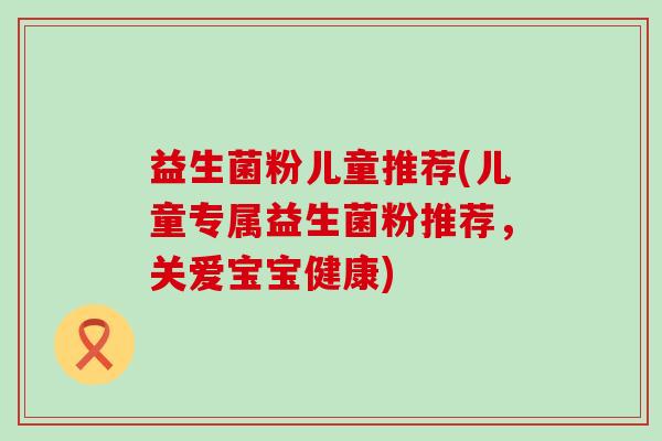 益生菌粉儿童推荐(儿童专属益生菌粉推荐，关爱宝宝健康)