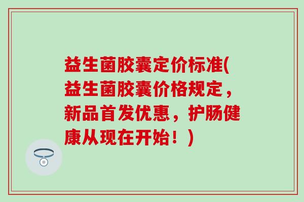 益生菌胶囊定价标准(益生菌胶囊价格规定，新品首发优惠，护肠健康从现在开始！)