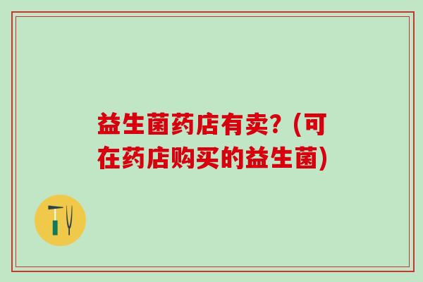 益生菌药店有卖？(可在药店购买的益生菌)