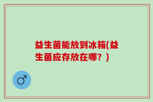 益生菌能放到冰箱(益生菌应存放在哪?) 益生菌能放到冰箱(益生菌应存放在哪?)