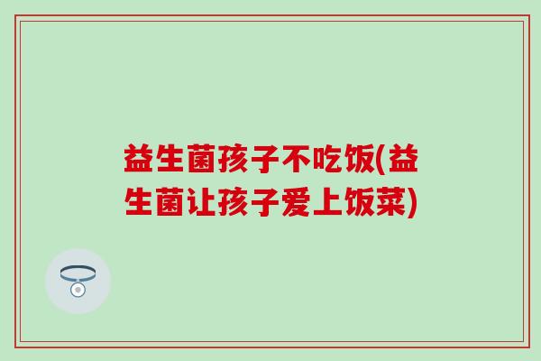 益生菌孩子不吃饭(益生菌让孩子爱上饭菜) 益生菌孩子不吃饭(益生菌让孩子爱上饭菜)