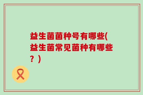 益生菌菌种号有哪些(益生菌常见菌种有哪些？)