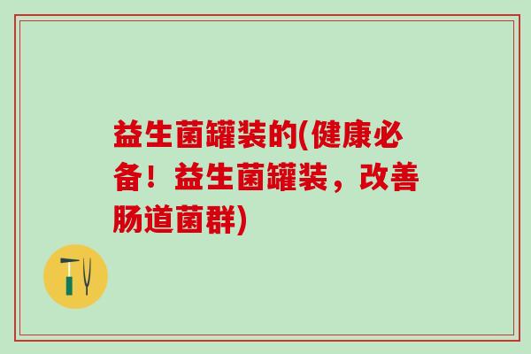 益生菌罐装的(健康必备！益生菌罐装，改善肠道菌群)